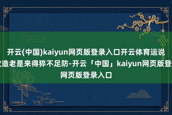 开云(中国)kaiyun网页版登录入口开云体育运说念的改造老是来得猝不足防-开云「中国」kaiyun网页版登录入口