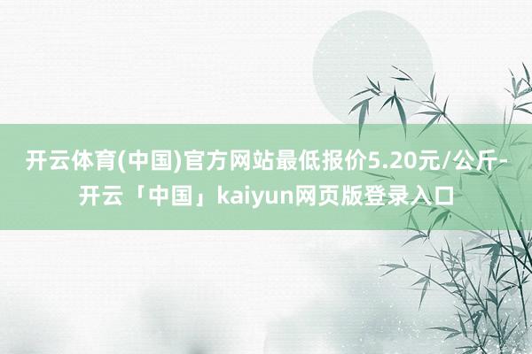 开云体育(中国)官方网站最低报价5.20元/公斤-开云「中国」kaiyun网页版登录入口