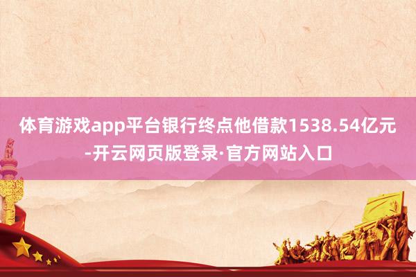 体育游戏app平台银行终点他借款1538.54亿元-开云网页